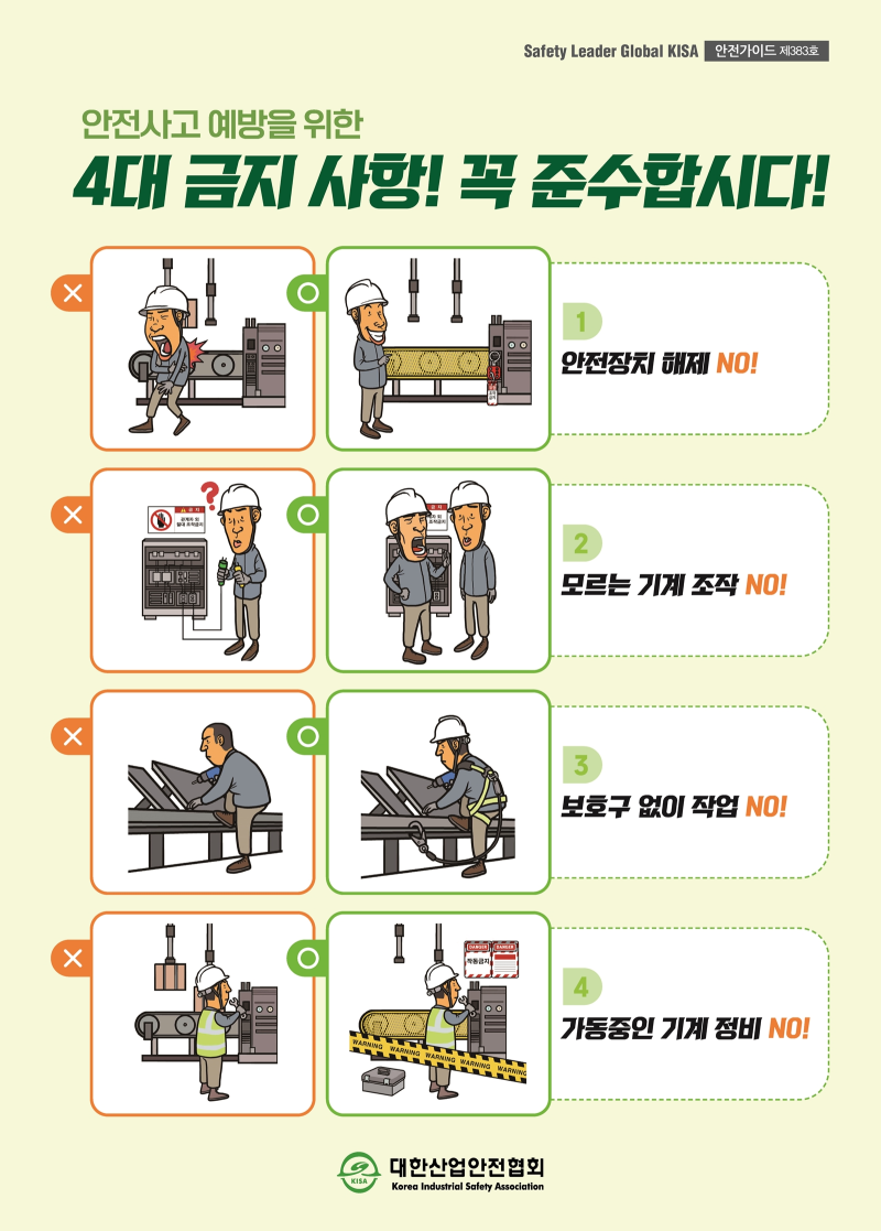 Safety Leader Global KISA 안전가이드 제383호 안전사고 예방을 위한 4대 금지 사항! 꼭 준수합시다! 1. 안전장치 해제 NO! 2.모르는 기계 조작 NO! 3.보호구 없이 작업 NO! 4.가동중인 기계 정비 NO! 대한산업안전협회 Korea Industrial Safety Association