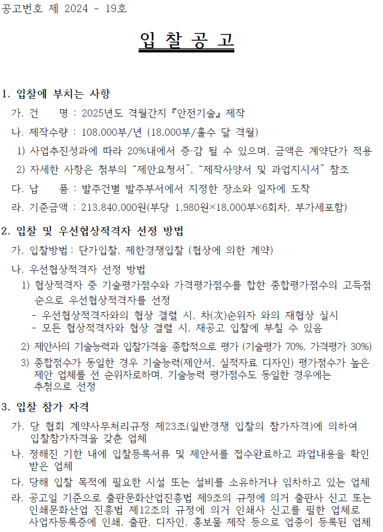 공고번호 제 2024 - 19호 입찰공고 1. 입찰에 부치는 사항 가. 건 명 : 2025년도 격월간지 『안전기술』제작 나. 제작수량 : 108,000부/년 (18,000부/홀수 달 격월) 1) 사업추진성과에 따라 20%내에서 증·감 될 수 있으며, 금액은 계약단가 적용 2) 자세한 사항은 첨부의 “제안요청서”, “제작사양서 및 과업지시서” 참조 다. 납 품 : 발주건별 발주부서에서 지정한 장소와 일자에 도착 라. 기준금액 : 213,840,000원(부당 1,980원×18,000부×6회차, 부가세포함) 2. 입찰 및 우선협상적격자 선정 방법 가. 입찰방법: 단가입찰, 제한경쟁입찰 (협상에 의한 계약) 나. 우선협상적격자 선정 방법 1) 협상적격자 중 기술평가점수와 가격평가점수를 합한 종합평가점수의 고득점 순으로 우선협상적격자를 선정 - - 우선협상적격자와의 협상 결렬 시, 차()순위자 와의 재협상 실시 모든 협상적격자와 협상 결렬 시, 재공고 입찰에 부칠 수 있음 2) 제안사의 기술능력과 입찰가격을 종합적으로 평가 (기술평가 70%, 가격평가 30%) 3) 종합점수가 동일한 경우 기술능력(제안서, 실적자료 디자인) 평가점수가 높은 제안 업체를 선 순위자로하며, 기술능력 평가점수도 동일한 경우에는 추첨으로 선정 3. 입찰 참가 자격 가. 당 협회 계약사무처리규정 제23조(일반경쟁 입찰의 참가자격)에 의하여 입찰참가자격을 갖춘 업체 나. 정해진 기한 내에 입찰등록서류 및 제안서를 접수완료하고 과업내용을 확인 받은 업체 다. 당해 입찰 목적에 필요한 시설 또는 설비를 소유하거나 임차하고 있는 업체 라. 공고일 기준으로 출판문화산업진흥법 제9조의 규정에 의거 출판사 신고 또는 인쇄문화산업 진흥법 제12조의 규정에 의거 인쇄사 신고를 필한 업체로 사업자등록증에 인쇄, 출판, 디자인, 홍보물 제작 등으로 업종이 등록된 업체