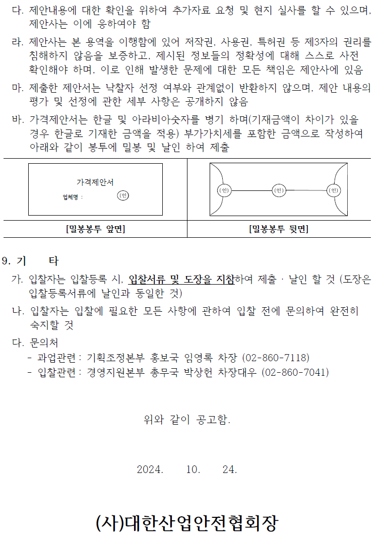 다. 제안내용에 대한 확인을 위하여 추가자료 요청 및 현지 실사를 할 수 있으며, 제안사는 이에 응하여야 함 라. 제안사는 본 용역을 이행함에 있어 저작권, 사용권, 특허권 등 제3자의 권리를 침해하지 않음을 보증하고, 제시된 정보들의 정확성에 대해 스스로 사전 확인해야 하며, 이로 인해 발생한 문제에 대한 모든 책임은 제안사에 있음 마. 제출한 제안서는 낙찰자 선정 여부와 관계없이 반환하지 않으며, 제안 내용의 평가 및 선정에 관한 세부 사항은 공개하지 않음 바. 가격제안서는 한글 및 아라비아숫자를 병기 하며(기재금액이 차이가 있을 경우 한글로 기재한 금액을 적용) 부가가치세를 포함한 금액으로 작성하여 아래와 같이 봉투에 밀봉 및 날인 하여 제출 가격제안서 업체명 (인 [밀봉봉투 앞면] 9. 71 타 [밀봉봉투 뒷면] 가. 입찰자는 입찰등록 시, 입찰서류 및 도장을 지참하여 제출 · 날인 할 것 (도장은 입찰등록서류에 날인과 동일한 것) 나. 입찰자는 입찰에 필요한 모든 사항에 관하여 입찰 전에 문의하여 완전히 숙지할 것 다. 문의처 과업관련: 기획조정본부 홍보국 임영록 차장 (02-860-7118) - 입찰관련: 경영지원본부 총무국 박상헌 차장대우 (02-860-7041) 위와 같이 공고함. 2024. 10. 24. (사)대한산업안전협회장