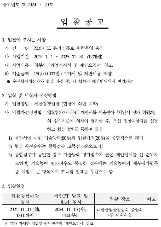 공고번호 제 2024 20호 입찰공고 1. 입찰에 부치는 사항 가건 명: 2025년도 온라인홍보 위탁운영 용역 나. 사업기간 2025. 1. 1. 2 2025. 12. 31. (12개월) 다. 사업내용 : 첨부의 '과업지시서 및 제안요청서 참조 라. 기준금액 : 150,000,000원 (부가세 및 제반비용 포함) ※ 우선협상대상자와 협상 과정 중, 당 협회의 예산범위에서 변경가능 2 입찰 및 낙찰자 선정방법 가. 입찰방법 : 제한경쟁입찰 (협상에 의한 계약) 나. 낙찰자선정방법 : 입찰참가자로부터 제안서를 제출받아 제안서 평가위원회 의 심사기준에 의하여 평가한 후, 우선 협상대상자를 선정 하고 협상 절차를 통하여 결정 1) 제안서에 대한 기술능력(80%)과 입찰가격(20%)을 종합적으로 평가 2) 협상 우선순위는 종합점수 고득점자순으로 함 3) 종합점수가 동일한 경우 기술능력 평가점수가 높은 제안업체를 선 순위자 로하며, 기술능력 평가점수도 동일한 경우에는 기술능력의 세부평가항목 중 배점이 큰 항목에서 고득점 업체를 우선으로 함 3. 입찰일정 입찰등록마감 일시 제안PT 발표 및 입찰 장소 비고 평가 일시 2024. 11. 11.(월), 2024. 11. 13.(+), 17:00까지 14:00부터 대한산업안전협회 중앙회 4층 대회의실 ※ 기타 자세한 입찰일정은 첨부의 '제안요청서 참조