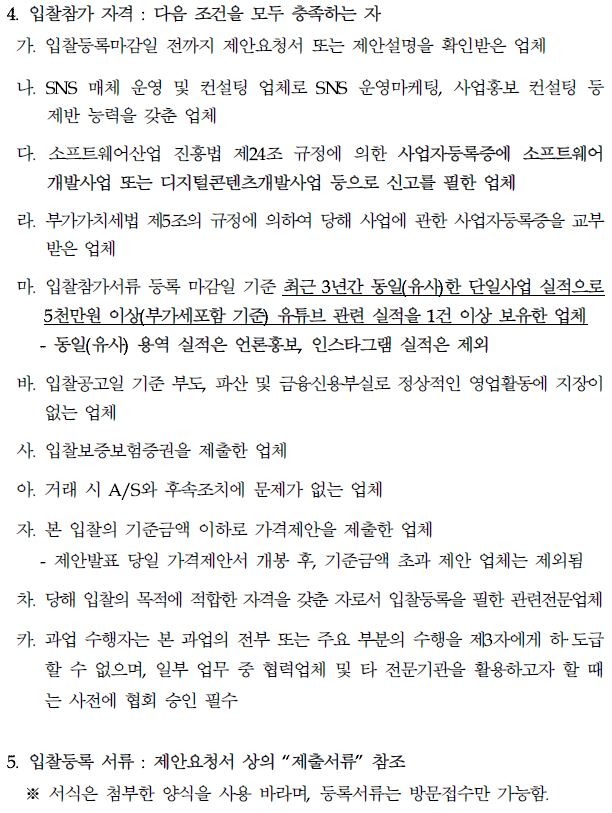 4. 입찰참가 자격: 다음 조건을 모두 충족하는 자 가. 입찰등록마감일 전까지 제안요청서 또는 제안설명을 확인받은 업체 나. SNS 매체 운영 및 컨설팅 업체로 SNS 운영마케팅, 사업홍보 컨설팅 등 제반 능력을 갖춘 업체 다. 소프트웨어산업 진흥법 제24조 규정에 의한 사업자등록증에 소프트웨어 개발사업 또는 디지털콘텐츠개발사업 등으로 신고를 필한 업체 라. 부가가치세법 제5조의 규정에 의하여 당해 사업에 관한 사업자등록증을 교부 받은 업체 마. 입찰참가서류 등록 마감일 기준 최근 3년간 동일(유사)한 단일사업 실적으로 5천만원 이상(부가세포함 기준) 유튜브 관련 실적을 1건 이상 보유한 업체 -동일(유사) 용역 실적은 언론홍보, 인스타그램 실적은 제외 바. 입찰공고일 기준 부도, 파산 및 금융신용부실로 정상적인 영업활동에 지장이 없는 업체 사. 입찰보증보험증권을 제출한 업체 아. 거래 시 A/S와 후속조치에 문제가 없는 업체 자. 본 입찰의 기준금액 이하로 가격제안을 제출한 업체 제안발표 당일 가격제안서 개봉 후, 기준금액 초과 제안 업체는 제외됨 차. 당해 입찰의 목적에 적합한 자격을 갖춘 자로서 입찰등록을 필한 관련전문업체 카. 과업 수행자는 본 과업의 전부 또는 주요 부분의 수행을 제3자에게 하도급 할 수 없으며, 일부 업무 중 협력업체 및 타 전문기관을 활용하고자 할 때 는 사전에 협회 승인 필수 5. 입찰등록 서류: 제안요청서 상의 "제출서류" 참조 ※서식은 첨부한 양식을 사용 바라며, 등록서류는 방문접수만 가능함.
