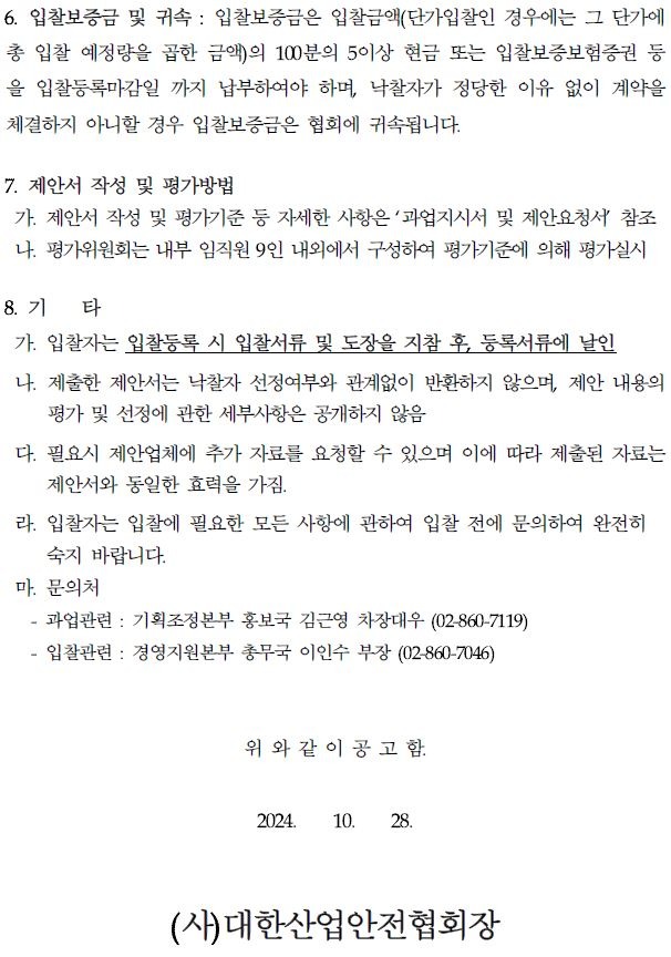 6. 입찰보증금 및 귀속 : 입찰보증금은 입찰금액(단가입찰인 경우에는 그 단가에 총 입찰 예정량을 곱한 금액)의 100분의 5이상 현금 또는 입찰보증보험증권 등 을 입찰등록마감일 까지 납부하여야 하며, 낙찰자가 정당한 이유 없이 계약을 체결하지 아니할 경우 입찰보증금은 협회에 귀속됩니다. 7. 제안서 작성 및 평가방법 가. 제안서 작성 및 평가기준 등 자세한 사항은 '과업지시서 및 제안요청서 참조 나. 평가위원회는 내부 임직원 9인 내외에서 구성하여 평가기준에 의해 평가실시 8. 71 타 가. 입찰자는 입찰등록 시 입찰서류 및 도장을 지참 후, 등록서류에 날인 나. 제출한 제안서는 낙찰자 선정여부와 관계없이 반환하지 않으며, 제안 내용의 평가 및 선정에 관한 세부사항은 공개하지 않음 다. 필요시 제안업체에 추가 자료를 요청할 수 있으며 이에 따라 제출된 자료는 제안서와 동일한 효력을 가짐. 라. 입찰자는 입찰에 필요한 모든 사항에 관하여 입찰 전에 문의하여 완전히 숙지 바랍니다. 마. 문의처 과업관련 기획조정본부 홍보국 김근영 차장대우 (02-860-7119) 입찰관련: 경영지원본부 총무국 이인수 부장 (02-860-7046) 위와 같이 공고함. 2024. 10. 28. (사)대한산업안전협회장