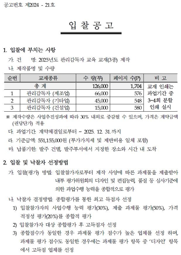공고번호 제2024 - 21호 입찰공고 1. 입찰에 부치는 사항 가. 건 명: 2025년도 관리감독자 교육 교재(3종) 제작 나 제작품명 및 수량 순번 교재종류 총계 수량(부) 페이지 수(P) 비고 126,000 1,704 1 관리감독자 (제조업) 66,000 2 관리감독자 (기타업) 45,000 교재 인쇄는 576 과업기간 중 548 3~4회 분할 3 관리감독자 (건설업) 15,000 580 인쇄 실시 ※제작수량은 사업추진성과에 따라 30% 내외로 증감될 수 있으며, 가격은 계약금액 (권당단가) 적용 다. 과업기간 계약체결일로부터 ~ 2025. 12. 31.까지 라. 기준금액: 551,155,000원 (부가가치세 및 제반비용 일체 포함) 마. 납품기한 발주 건별 발주부서에서 지정한 장소와 시간 내 도착 2. 입찰 및 낙찰자 선정방법 가. 입찰(평가) 방법: 입찰참가자로부터 제작 사양에 따른 과제물을 제출받아 내부 평가위원회의 디자인 및 편집능력, 품질 등 심사기준에 의한 과업수행 능력을 종합적으로 평가 나. 낙찰자 결정방법: 종합평가를 통한 최고 득점자 선정 1) 입찰참가자의 사업수행 능력 평가(30%), 제출 과제물 평가(50%), 가격 적정성 평가(20%)를 종합적 평가 2) 입찰참가자 대상 종합평가 후 고득점자 선정 3) 종합점수가 동일한 경우 과제물 평가 점수가 높은 업체를 선정하며, 과제물 평가 점수도 동일한 경우에는 과제물 평가 항목 중 '디자인 항목 에서 고득점 업체를 선정