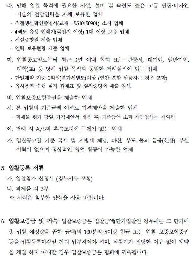 라. 당해 입찰 목적에 필요한 시설, 설비 및 숙련도 높은 고급 편집디자인 기술의 전담인력을 자체 보유한 업체 직접생산확인증명서(교재 : 5510150901) 소지 업체 - 4색도 옵셋 인쇄기(국전지 이상) 1대 이상 보유 업체 ᆞ시설증명원 제출 업체 인력 보유현황 제출 업체 마. 입찰공고일로부터 최근 3년 이내 협회 또는 관공서, 대기업, 일반기업, 대학(교) 등 당해 입찰 목적과 동일한 거래실적이 있는 업체 단일계약 기준 1억원(부가세별도)이상 (연간 분할 납품하는 경우 포함) ᆞ유사용역 수행 실적 집계표 및 실적증명서 제출 업체. 바. 입찰보증보험증권을 제출한 업체 사. 본 입찰의 기준금액 이하로 가격제안을 제출한 업체 과제물 평가 당일 가격제안서 개봉 후, 기준금액 초과 제안업체는 제외됨. 아. 거래 시 A/S와 후속조치에 문제가 없는 업체 자. 입찰공고일 기준 국세 및 지방세 체납, 파산, 부도 등의 금융(신용) 부실 이력이 없으며 정상적인 영업 활동이 가능한 업체 5. 입찰등록 서류 가. 입찰참가 신청서 (첨부서류 포함) 나 과제물 각 3부 ※ 서식은 첨부한 양식을 사용 바랍니다. 6. 입찰보증금 및 귀속. 입찰보증금은 입찰금액(단가입찰인 경우에는 그 단가에 총 입찰 예정량을 곱한 금액)의 100분의 5이상 현금 또는 입찰 보증보험증권 등을 입찰등록마감일 까지 납부하여야 하며, 낙찰자가 정당한 이유 없이 계약 을 체결하지 아니할 경우 입찰보증금은 협회에 귀속됩니다