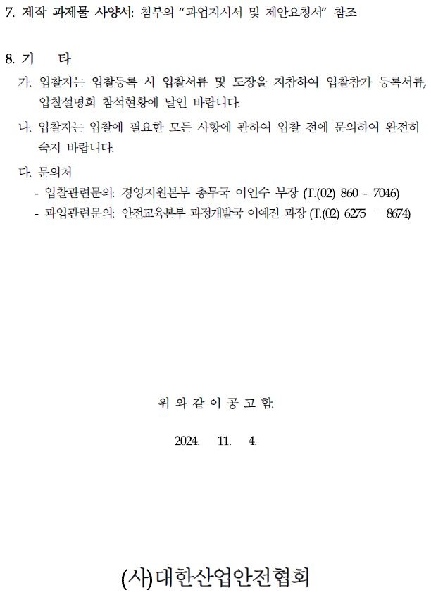 7. 제작 과제물 사양서 첨부의 "과업지시서 및 제안요청서" 참조 8. 71 타 가. 입찰자는 입찰등록 시 입찰서류 및 도장을 지참하여 입찰참가 등록서류, 압찰설명회 참석현황에 날인 바랍니다. 나. 입찰자는 입찰에 필요한 모든 사항에 관하여 입찰 전에 문의하여 완전히 숙지 바랍니다. 다. 문의처 - 입찰관련문의: 경영지원본부 총무국 이인수 부장 (T. (02)860-7046) 과업관련문의: 안전교육본부 과정개발국 이예진 과장 (T. (02) 6275 8674) 위와 같이 공고함. 2024. 11. 4. (사)대한산업안전협회