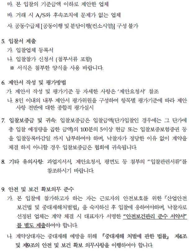 마. 본 입찰의 기준금액 이하로 제안한 업체 바. 거래 시 A/S와 후속조치에 문제가 없는 업체 사. 공동수급체 [공동이행 및 분담이행(컨소시엄)] 구성 불가 5. 입찰서 제출 가. 입찰업체 등록서 나. 입찰참가 신청서 (첨부서류 포함) ※ 서식은 첨부한 양식을 사용 바랍니다. 6. 제안서 작성 및 평가방법 가. 제안서 작성 및 평가기준 등 자세한 사항은 '제안요청서' 참조 나. 8인 이내의 내부 제안서 평가위원을 구성하여 항목별 평가기준에 따라 제안 사항 전반에 대한 종합적 평가실시 7. 입찰보증금 및 귀속 입찰보증금은 입찰금액(단가입인 경우에는 그 단가에 총 입찰 예정량을 곱한 금액의 100분의 5이상 현금 또는 입찰보증보험증권 등 을 입찰등록마감일 까지 납부하여야 하며, 낙찰자가 정당한 이유 없이 계약을 체결하지 아니할 경우 입찰보증금은 협회에 귀속됩니다. 8. 기타 유의사항. 과업지시서, 제안요청서, 평면도 등 첨부의 "입찰관련서류를 참조하시기 바랍니다. 9. 안전 및 보건 확보의무 준수 가. 본 입찰에 참가하고자 하는 자는 근로자의 안전보호를 위한 산업안전 보건법 및 중대재해처벌법을 숙지하신 후 입찰에 응하여야하며, 낙찰자로 선정된 업체는 계약 체결 시 대표자가 서명한 "안전보건관리 준수 서약서" 를 별도 제출하여야 합니다. 나 계약상대자는 중대재해 예방을 위해 중대재해 처벌에 관한 법률』 제4조 및 제9조의 안전 및 보건 확보 의무사항을 이행하여야 합니다