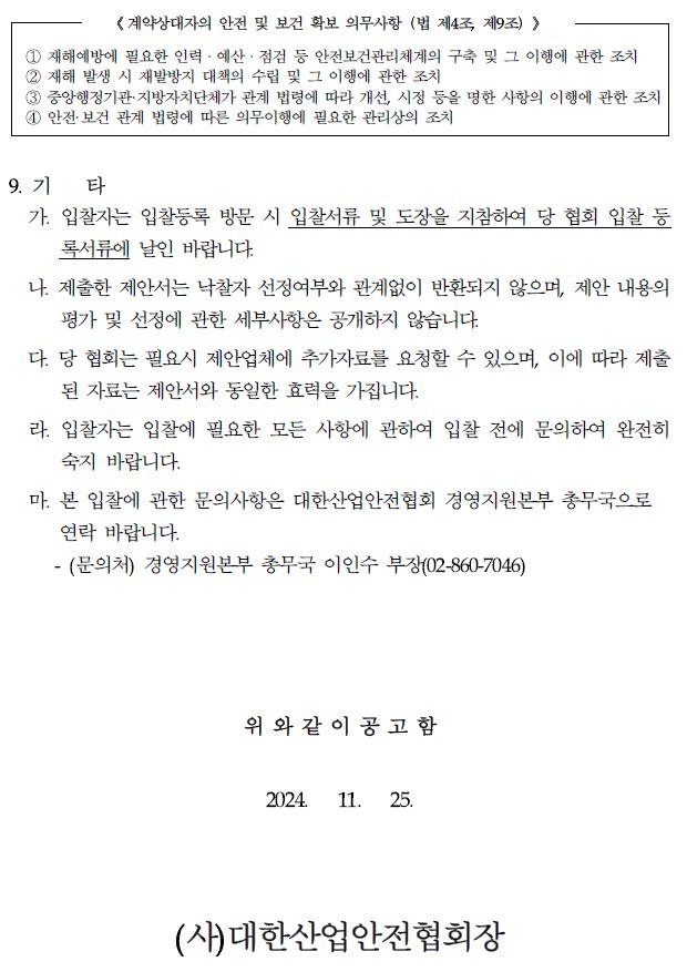 《계약상대자의 안전 및 보건 확보 의무사항 (법 제4조, 제9조)> 1 재해예방에 필요한 인력·예산·점검 등 안전보건관리체계의 구축 및 그 이행에 관한 조치 2 재해 발생 시 재발방지 대책의 수립 및 그 이행에 관한 조치 3 중앙행정기관·지방자치단체가 관계 법령에 따라 개선, 시정 등을 명한 사항의 이행에 관한 조치 1 안전·보건 관계 법령에 따른 의무이행에 필요한 관리상의 조치 9. 71 타 가. 입찰자는 입찰등록 방문 시 입찰서류 및 도장을 지참하여 당 협회 입찰 등 록서류에 날인 바랍니다. 나. 제출한 제안서는 낙찰자 선정여부와 관계없이 반환되지 않으며, 제안 내용의 평가 및 선정에 관한 세부사항은 공개하지 않습니다. 다. 당 협회는 필요시 제안업체에 추가자료를 요청할 수 있으며, 이에 따라 제출 된 자료는 제안서와 동일한 효력을 가집니다. 라. 입찰자는 입찰에 필요한 모든 사항에 관하여 입찰 전에 문의하여 완전히 숙지 바랍니다. 마. 본 입찰에 관한 문의사항은 대한산업안전협회 경영지원본부 총무국으로 연락 바랍니다. -(문의처) 경영지원본부 총무국 이인수 부장(02-860-7046) 위와 같이 공고함 2024. 11. 25. (사)대한산업안전협회장