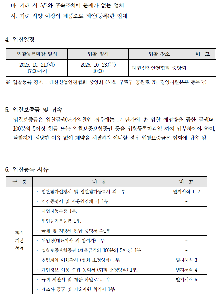 바. 거래 시 A/S와 후속조치에 문제가 없는 업체 사. 기준 사양 이상의 제품으로 제안(등록)한 업체 4. 입찰일정 입찰등록마감 일시 입찰 일시 입찰 장소 비고 2025. 10. 21.(화) 17:00까지 2025. 10. 23.() 10:00 대한산업안전협회 중앙회 ※ 입찰등록 장소: 대한산업안전협회 중앙회 (서울 구로구 공원로 70, 경영지원본부 총무국) 5. 입찰보증금 및 귀속 입찰보증금은 입찰금액(단가입찰인 경우에는 그 단가에 총 입찰 예정량을 곱한 금액)의 100분의 5이상 현금 또는 입찰보증보험증권 등을 입찰등록마감일 까지 납부하여야 하며, 낙찰자가 정당한 이유 없이 계약을 체결하지 아니할 경우 입찰보증금은 협회에 귀속 됨 6. 입찰등록 서류 구분 내용 비고 입찰참가신청서 및 입찰참가등록서 각 1부 인감증명서 및 사용인감계 각 1부 별지서식 1, 2 사업자등록증 1부. 법인등기부등본 1부. 회사 국세 및 지방세 완납 증명서 각1부 기본 위임장(대표이사 외 참석자) 1부. 서류 . 입찰보증보험증권 (제출금액의 100분의 5 이상) 1부. •청렴계약 이행각서 (협회 소정양식) 1부. 별지서식 3 개인정보 이용 수집 동의서 (협회 소정양식) 1부. 별지서식 4 규격 제안서 및 제품 카달로그 1부. 별지서식 5 제조사 공급 및 기술지원 확약서 1부.