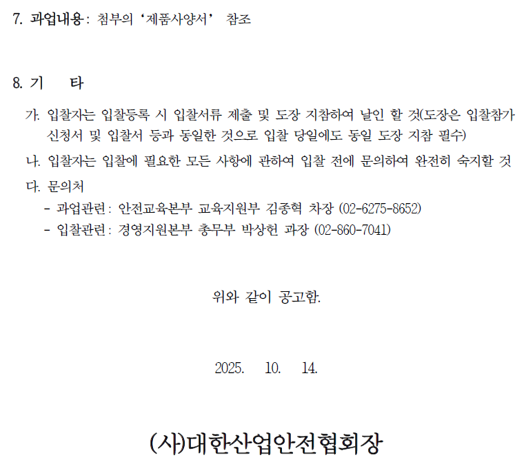 7. 과업내용: 첨부의 '제품사양서' 참조 8. 71 타 가. 입찰자는 입찰등록 시 입찰서류 제출 및 도장 지참하여 날인 할 것(도장은 입찰참가 신청서 및 입찰서 등과 동일한 것으로 입찰 당일에도 동일 도장 지참 필수) 나. 입찰자는 입찰에 필요한 모든 사항에 관하여 입찰 전에 문의하여 완전히 숙지할 것 다. 문의처 - 과업관련: 안전교육본부 교육지원부 김종혁 차장 (02-6275-8652) - 입찰관련: 경영지원본부 총무부 박상헌 과장 (02-860-7041) 위와 같이 공고함. 2025. 10. 14. (사)대한산업안전협회장