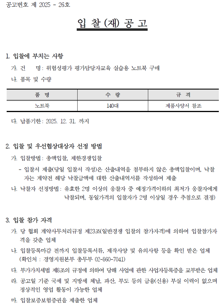 공고번호 제 2025-26호 입찰(재)공고 1. 입찰에 부치는 사항 가. 건 명: 위험성평가 평가담당자교육 실습용 노트북 구매 나. 품목 및 수량 품명 노트북 수량 규격 140TH 제품사양서 참조 다. 납품기한 : 2025. 12. 31.까지 2. 입찰 및 우선협상대상자 선정 방법 가. 입찰방법 : 총액입찰, 제한경쟁입찰 - ᆞ입찰서 제출(당일 입찰서 작성)은 산출내역을 첨부하지 않은 총액입찰이며, 낙찰 자는 계약전 해당 낙찰금액에 대한 산출내역서를 작성하여 제출 나. 낙찰자 선정방법: 유효한 2명 이상의 응찰자 중 예정가격이하의 최저가 응찰자에게 낙찰되며, 동일가격의 입찰자가 2명 이상일 경우 추첨으로 결정) 3. 입찰 참가 자격 가. 당 협회 계약사무처리규정 제23조(일반경쟁 입찰의 참가자격)에 의하여 입찰참가자 격을 갖춘 업체 나. 입찰등록마감 전까지 입찰등록서류, 제작사양 및 유의사항 등을 확인 받은 업체 (확인처 : 경영지원본부 총무부 02-860-7041) 다. 부가가치세법 제8조의 규정에 의하여 당해 사업에 관한 사업자등록증을 교부받은 업체 라. 공고일 기준 국세 및 지방세 체납, 파산, 부도 등의 금융(신용) 부실 이력이 없으며 정상적인 영업 활동이 가능한 업체 마. 입찰보증보험증권을 제출한 업체