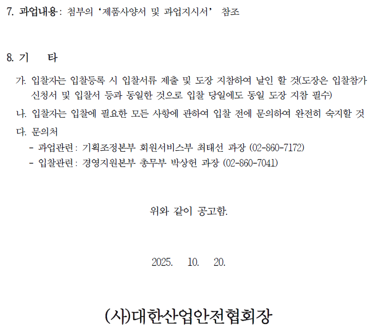 7. 과업내용: 첨부의 '제품사양서 및 과업지시서' 참조 8. 71 타 가. 입찰자는 입찰등록 시 입찰서류 제출 및 도장 지참하여 날인 할 것(도장은 입찰참가 신청서 및 입찰서 등과 동일한 것으로 입찰 당일에도 동일 도장 지참 필수) 나. 입찰자는 입찰에 필요한 모든 사항에 관하여 입찰 전에 문의하여 완전히 숙지할 것 다. 문의처 - 과업관련: 기획조정본부 회원서비스부 최태선 과장 (02-860-7172) - 입찰관련: 경영지원본부 총무부 박상헌 과장 (02-860-7041) 위와 같이 공고함. 2025. 10. 20. (사)대한산업안전협회장