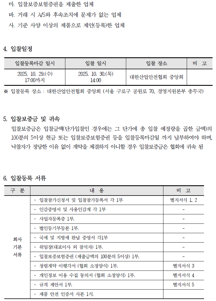 마. 입찰보증보험증권을 제출한 업체 바. 거래 시 A/S와 후속조치에 문제가 없는 업체 사. 기준 사양 이상의 제품으로 제안(등록)한 업체 4. 입찰일정 입찰등록마감 일시 입찰 일시 입찰 장소 비고 2025. 10. 29.(+) 17:00까지 2025. 10. 30.(목) 14:00 대한산업안전협회 중앙회 ※ 입찰등록 장소: 대한산업안전협회 중앙회 (서울 구로구 공원로 70, 경영지원본부 총무국) 5. 입찰보증금 및 귀속 입찰보증금은 입찰금액(단가입찰인 경우에는 그 단가에 총 입찰 예정량을 곱한 금액)의 100분의 5이상 현금 또는 입찰보증보험증권 등을 입찰등록마감일 까지 납부하여야 하며, 낙찰자가 정당한 이유 없이 계약을 체결하지 아니할 경우 입찰보증금은 협회에 귀속 됨 6. 입찰등록 서류 구분 내용 비고 입찰참가신청서 및 입찰참가등록서 각 1부 인감증명서 및 사용인감계 각 1부 별지서식 1, 2 사업자등록증 1부. 법인등기부등본 1부. 회사 국세 및 지방세 완납 증명서 각1부 기본 위임장(대표이사 외 참석자) 1부. 서류 입찰보증보험증권 (제출금액의 100분의 5이상) 1부. 청렴계약 이행각서 (협회 소정양식) 1부. 별지서식 3 개인정보 이용 수집 동의서 (협회 소정양식) 1부. 별지서식 4 . 규격 제안서 1부. 별지서식 5 제품 안전 인증서 사본 1식.