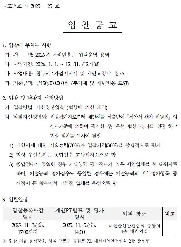 공고번호 제 2025 - 25 호 입찰공고 1. 입찰에 부치는 사항 가. 건 명: 2026년 온라인홍보 위탁운영 용역 나. 사업기간 2026. 1. 1. ~ 12. 31. (12개월) 다. 사업내용: 첨부의 '과업지시서 및 제안요청서 참조 라. 기준금액: 금150,000,000원 (부가세 및 제반비용 포함) 2. 입찰 및 낙찰자 선정방법 가. 입찰방법: 제한경쟁입찰 (협상에 의한 계약) 나. 낙찰자선정방법: 입찰참가자로부터 제안서를 제출받아 제안서 평가위원회의 심사기준에 의하여 평가한 후, 우선 협상대상자를 선정하고 협상 절차를 통하여 결정 1) 제안서에 대한 기술능력(70%)과 입찰가격(30%)을 종합적으로 평가 2) 협상 우선순위는 종합점수 고득점자순으로 함 3) 종합점수가 동일한 경우 기술능력 평가점수가 높은 제안업체를 선 순위자로 하며, 기술능력 평가점수도 동일한 경우에는 기술능력의 세부평가항목 중 배점이 큰 항목에서 고득점 업체를 우선으로 함 3. 입찰일정 입찰등록마감 일시 제안PT발표 및 평가 일시 입찰 장소 비고 2025. 11. 3.(월), 17:00까지 2025. 11. 5.(+), 14:00 대한산업안전협회 중앙회 4층 대회의실 ※입찰서류 등록장소: 서울 구로구 공원로 70, 대한산업안전협회 2층 총무부