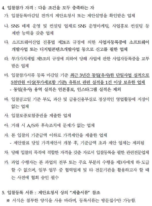 4. 입찰참가 자격 : 다음 조건을 모두 충족하는 자 가. 입찰등록마감일 전까지 제안요청서 또는 제안설명을 확인받은 업체 나. SNS 매체 운영 및 컨설팅 업체로 SNS 운영마케팅, 사업홍보 컨설팅 등 제반 능력을 갖춘 업체 다. 소프트웨어산업 진흥법 제24조 규정에 의한 사업자등록증에 소프트웨어 개발사업 또는 디지털콘텐츠개발사업 등으로 신고를 필한 업체 라. 부가가치세법 제5조의 규정에 의하여 당해 사업에 관한 사업자등록증을 교부 받은 업체 마. 입찰참가서류 등록 마감일 기준 최근 3년간 동일(유사)한 단일사업 실적으로 5천만원 이상(부가세포함 기준) 유튜브 관련 실적을 1건 이상 보유한 업체 동일(유사) 용역 실적은 언론홍보, 인스타그램 실적은 제외 바. 입찰공고일 기준 부도, 파산 및 금융신용부실로 정상적인 영업활동에 지장이 없는 업체 사. 입찰보증보험증권을 제출한 업체 아. 거래 시 A/S와 후속조치에 문제가 없는 업체 자. 본 입찰의 기준금액 이하로 가격제안을 제출한 업체 -제안발표 당일 가격제안서 개봉 후, 기준금액 초과 제안 업체는 제외됨 차 당해 입찰의 목적에 적합한 자격을 갖춘 자로서 입찰등록을 필한 관련전문업체 카. 과업 수행자는 본 과업의 전부 또는 주요 부분의 수행을 제3자에게 하도급 할 수 없으며, 일부 업무 중 협력업체 및 타 전문기관을 활용하고자 할 때 는 사전에 협회 승인 필수 5. 입찰등록 서류: 제안요청서 상의 "제출서류" 참조 ※ 서식은 첨부한 양식을 사용 바라며, 등록서류는 방문접수만 가능함.