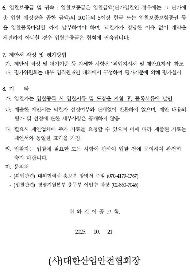 6. 입찰보증금 및 귀속 : 입찰보증금은 입찰금액(단가입찰인 경우에는 그 단가에 총 입찰 예정량을 곱한 금액)의 100분의 5이상 현금 또는 입찰보증보험증권 등 을 입찰등록마감일 까지 납부하여야 하며, 낙찰자가 정당한 이유 없이 계약을 체결하지 아니할 경우 입찰보증금은 협회에 귀속됩니다. 7. 제안서 작성 및 평가방법 가. 제안서 작성 및 평가기준 등 자세한 사항은 '과업지시서 및 제안요청서 참조 나. 평가위원회는 내부 임직원 6인 내외에서 구성하여 평가기준에 의해 평가실시 8. 71 타 가. 입찰자는 입찰등록 시 입찰서류 및 도장을 지참 후, 등록서류에 날인 나. 제출한 제안서는 낙찰자 선정여부와 관계없이 반환하지 않으며, 제안 내용의 평가 및 선정에 관한 세부사항은 공개하지 않음 다. 필요시 제안업체에 추가 자료를 요청할 수 있으며 이에 따라 제출된 자료는 제안서와 동일한 효력을 가짐. 라. 입찰자는 입찰에 필요한 모든 사항에 관하여 입찰 전에 문의하여 완전히 숙지 바랍니다. 마. 문의처 -(과업관련) 대외협력실 홍보부 방영서 주임 (070-4179-1767) -(입찰관련) 경영지원본부 총무부 이인수 차장 (02-860-7046) 위와 같이 공고함. 2025. 10. 21. (사)대한산업안전협회장