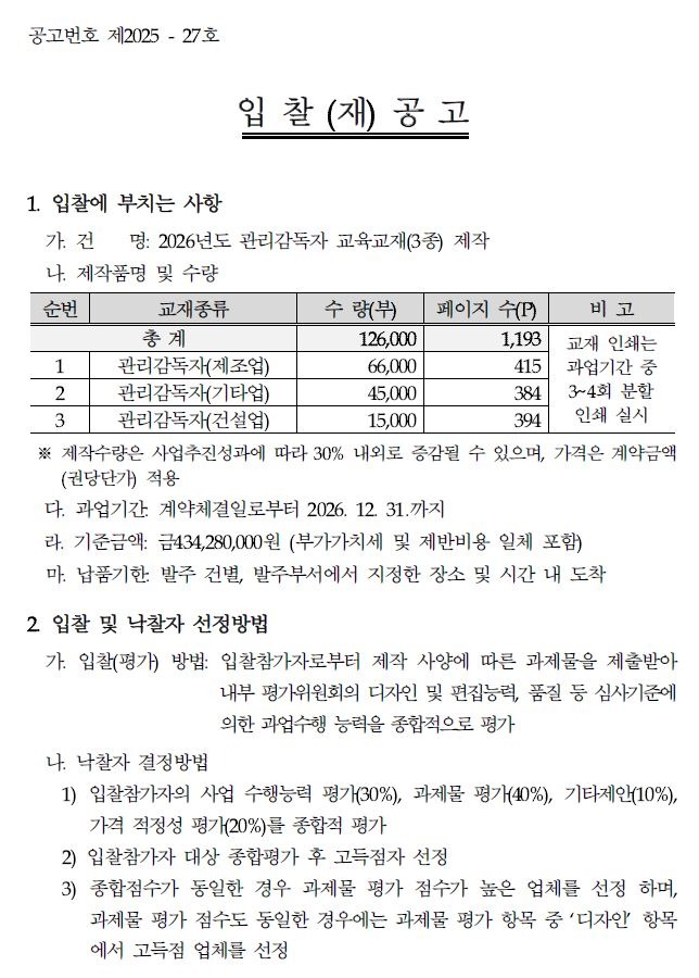 공고번호 제2025-27호 입찰(재)공고 1. 입찰에 부치는 사항 가건 명: 2026년도 관리감독자 교육교재(3종) 제작 나 제작품명 및 수량 순번 교재종류 총계 수량(부) 페이지 수(P) 비고 126,000 1,193 교재 인쇄는 1 관리감독자(제조업) 66,000 415 과업기간 중 2 관리감독자(기타업) 45,000 384 3~4회 분할 3 관리감독자(건설업) 15,000 394 인쇄 실시 ※제작수량은 사업추진성과에 따라 30% 내외로 증감될 수 있으며, 가격은 계약금액 (권당단가) 적용 다. 과업기간 계약체결일로부터 2026. 12. 31.까지 라. 기준금액: 금434,280,000원 (부가가치세 및 제반비용 일체 포함) 마. 납품기한 발주 건별, 발주부서에서 지정한 장소 및 시간 내 도착 2 입찰 및 낙찰자 선정방법 가. 입찰(평가) 방법: 입찰참가자로부터 제작 사양에 따른 과제물을 제출받아 내부 평가위원회의 디자인 및 편집능력, 품질 등 심사기준에 나 낙찰자 결정방법 의한 과업수행 능력을 종합적으로 평가 1) 입찰참가자의 사업 수행능력 평가(30%), 과제물 평가(40%), 기타제안(10%), 가격 적정성 평가(20%)를 종합적 평가 2) 입찰참가자 대상 종합평가 후 고득점자 선정 3) 종합점수가 동일한 경우 과제물 평가 점수가 높은 업체를 선정하며, 과제물 평가 점수도 동일한 경우에는 과제물 평가 항목 중 '디자인 항목 에서 고득점 업체를 선정