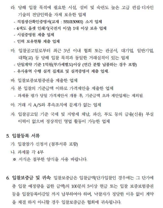 라. 당해 입찰 목적에 필요한 시설, 설비 및 숙련도 높은 고급 편집디자인 기술의 전담인력을 자체 보유한 업체 직접생산확인증명서(교재 : 5510150901) 소지 업체 - 4색도 옵셋 인쇄기(국전지 이상) 1대 이상 보유 업체 시설증명원 제출 업체 인력 보유현황 제출 업체 마. 입찰공고일로부터 최근 3년 이내 협회 또는 관공서, 대기업, 일반기업, 대학(교) 등 당해 입찰 목적과 동일한 거래실적이 있는 업체 - 단일계약 기준 1억원(부가세별도)이상 (연간 분할 납품하는 경우 포함) 유사용역 수행 실적 집계표 및 실적증명서 제출 업체. 바. 입찰보증보험증권을 제출한 업체 사본 입찰의 기준금액 이하로 가격제안을 제출한 업체 과제물 평가 당일 가격제안서 개봉 후, 기준금액 초과 제안업체는 제외됨. 아. 거래 시 A/S와 후속조치에 문제가 없는 업체 자. 입찰공고일 기준 국세 및 지방세 체납, 파산, 부도 등의 금융(신용) 부실 이력이 없으며 정상적인 영업 활동이 가능한 업체 5. 입찰등록 서류 가. 입찰참가 신청서 (첨부서류 포함) 나. 과제물 각 4부 ※서식은 첨부한 양식을 사용 바랍니다. 6. 입찰보증금 및 귀속: 입찰보증금은 입찰금액(단가입찰인 경우에는 그 단가에 총 입찰 예정량을 곱한 금액)의 100분의 5이상 현금 또는 입찰 보증보험증권 등을 입찰등록마감일 까지 납부하여야 하며, 낙찰자가 정당한 이유 없이 계약 을 체결하지 아니할 경우 입찰보증금은 협회에 귀속됩니다.