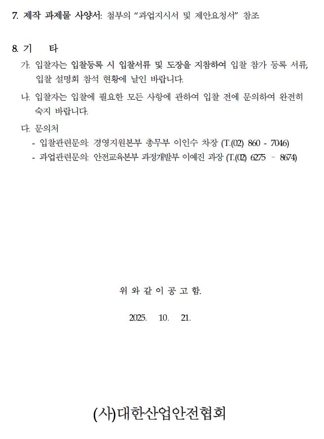 7. 제작 과제물 사양서: 첨부의 "과업지시서 및 제안요청서" 참조 8. 71 타 가. 입찰자는 입찰등록 시 입찰서류 및 도장을 지참하여 입찰 참가 등록 서류, 입찰 설명회 참석 현황에 날인 바랍니다. 나. 입찰자는 입찰에 필요한 모든 사항에 관하여 입찰 전에 문의하여 완전히 숙지 바랍니다. 다. 문의처 - - 입찰관련문의: 경영지원본부 총무부 이인수 차장 (T. (02)860-7046) 과업관련문의: 안전교육본부 과정개발부 이예진 과장 (T. (02) 6275-8674) 위와 같이 공고함. 2025. 10. 21. (사)대한산업안전협회