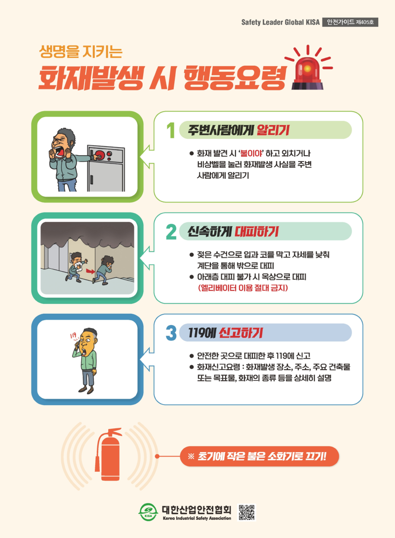 Safety Leader Global KISA 안전가이드 제405호 생명을 지키는 화재발생 시 행동요령 1. 주변사람에게 알리기 ● 화재 발견 시 ‘불이야’ 하고 외치거나 비상벨을 눌러 화재발생 사실을 주변 사람에게 알리기 신속하게 대피하기 119에 신고하기 2. 신속하게 대피하기 ● 젖은 수건으로 입과 코를 막고 자세를 낮춰 계단을 통해 밖으로 대피 ● 아래층 대피 불가 시 옥상으로 대피 (엘리베이터 이용 절대 금지) 3. 119에 신고하기 ● 안전한 곳으로 대피한 후 119에 신고 ● 화재신고요령 : 화재발생 장소, 주소, 주요 건축물 또는 목표물, 화재의 종류 등을 상세히 설명 대한산업안전협회 KISA Korea Industrial Safety Association