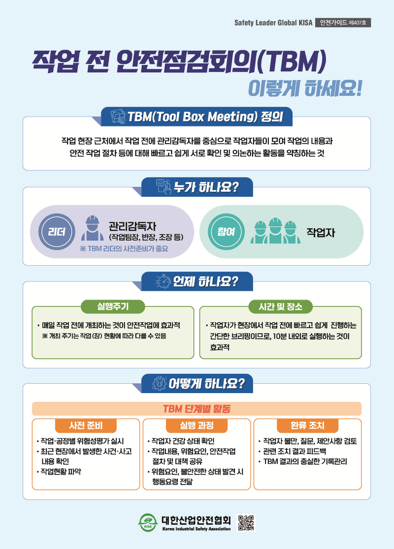 Safety Leader Global KISA 안전가이드 제407호 작업 전 안전점검회의(TBM) 이렇게 하세요! TBM(Tool Box Meeting) 정의 작업 현장 근처에서 작업 전에 관리감독자를 중심으로 작업자들이 모여 작업의 내용과 안전 작업 절차 등에 대해 빠르고 쉽게 서로 확인 및 의논하는 활동을 약칭하는 것 누가 하나요? 리더 : 관리감독자(작업팀장, 반장, 조장 등) ※ TBM 리더의 사전준비가 중요 참여 : 작업자 언제 하나요? 실행주기 • 매일 작업 전에 개최하는 것이 안전작업에 효과적 ※ 개최 주기는 작업(장) 현황에 따라 다를 수 있음 시간 및 장소 작업자가 현장에서 작업 전에 빠르고 쉽게 진행하는 간단한 브리핑이므로, 10분 내외로 실행하는 것이 효과적 어떻게 하나요? TBM 단계별 활동 사전 준비 •작업·공정별 위험성평가 실시 •최근 현장에서 발생한 사건·사고 내용 확인 •작업현황 파악 실행 과정 •작업자 건강 상태 확인 •작업내용, 위험요인, 안전작업 절차 및 대책 공유 •위험요인, 불안전한 상태 발견 시 행동요령 전달 환류 조치 작업자 불만, 질문, 제안사항 검토 • 관련 조치 결과 피드백 • TBM 결과의 충실한 기록관리 대한산업안전협회 KISA Korea Industrial Safety Association